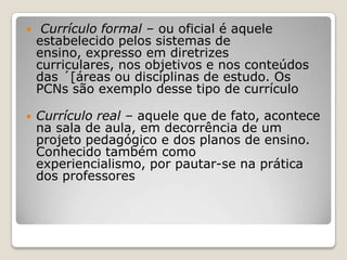  Currículo formal – ou oficial é aquele
estabelecido pelos sistemas de
ensino, expresso em diretrizes
curriculares, nos objetivos e nos conteúdos
das ´[áreas ou disciplinas de estudo. Os
PCNs são exemplo desse tipo de currículo
 Currículo real – aquele que de fato, acontece
na sala de aula, em decorrência de um
projeto pedagógico e dos planos de ensino.
Conhecido também como
experiencialismo, por pautar-se na prática
dos professores
 