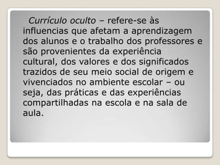 Currículo oculto – refere-se às
influencias que afetam a aprendizagem
dos alunos e o trabalho dos professores e
são provenientes da experiência
cultural, dos valores e dos significados
trazidos de seu meio social de origem e
vivenciados no ambiente escolar – ou
seja, das práticas e das experiências
compartilhadas na escola e na sala de
aula.
 
