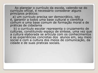 Ao planejar o currículo da escola, valendo-se do
currículo oficial, é necessário considerar alguns
princípios práticos:
a) um currículo precisa ser democrático, isto
é, garantir a todos uma base cultural e cientifica
comum e uma base comum de formação moral e de
práticas de cidadania
b) o currículo escolar representa o cruzamento de
culturas, constituindo espaço de síntese, uma vez que
a cultura elaborada se articula com os conhecimentos
e as experiências concretas dos alunos em, seu meio
social e com a cultura dos meios de comunicação, da
cidade e de suas praticas sociais.
 