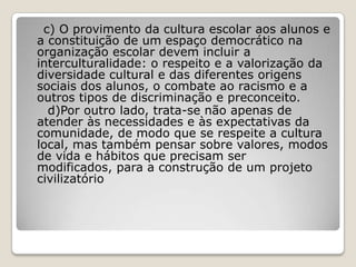 c) O provimento da cultura escolar aos alunos e
a constituição de um espaço democrático na
organização escolar devem incluir a
interculturalidade: o respeito e a valorização da
diversidade cultural e das diferentes origens
sociais dos alunos, o combate ao racismo e a
outros tipos de discriminação e preconceito.
d)Por outro lado, trata-se não apenas de
atender às necessidades e às expectativas da
comunidade, de modo que se respeite a cultura
local, mas também pensar sobre valores, modos
de vida e hábitos que precisam ser
modificados, para a construção de um projeto
civilizatório
 