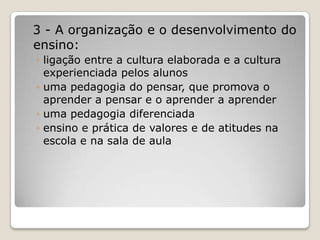 3 - A organização e o desenvolvimento do
ensino:
◦ ligação entre a cultura elaborada e a cultura
experienciada pelos alunos
◦ uma pedagogia do pensar, que promova o
aprender a pensar e o aprender a aprender
◦ uma pedagogia diferenciada
◦ ensino e prática de valores e de atitudes na
escola e na sala de aula
 