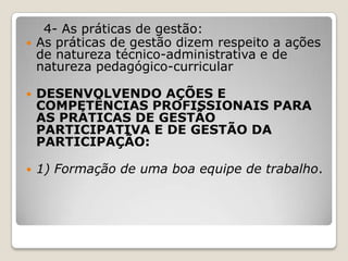 4- As práticas de gestão:
 As práticas de gestão dizem respeito a ações
de natureza técnico-administrativa e de
natureza pedagógico-curricular
 DESENVOLVENDO AÇÕES E
COMPETÊNCIAS PROFISSIONAIS PARA
AS PRÁTICAS DE GESTÃO
PARTICIPATIVA E DE GESTÃO DA
PARTICIPAÇÃO:
 1) Formação de uma boa equipe de trabalho.
 