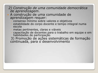 2) Construção de uma comunidade democrática
de aprendizagem.
 A construção de uma comunidade de
aprendizagem requer:
◦ consenso mínimo sobre valores e objetivos
◦ estabilidade do corpo docente e tempo integral numa
escola
◦ metas pertinentes, claras e viáveis
◦ capacitação de docentes para o trabalho em equipe e em
habilidades de participação
3) Promoção de ações sistemáticas de formação
continuada, para o desenvolvimento
 