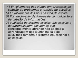 4) Envolvimento dos alunos em processos de
solução de problemas e tomada de decisões
5) Envolvimento dos pais na vida da escola.
6) Fortalecimento de formas de comunicação e
de difusão de informações.
7) avaliação do sistema escolar, das escolas e
da aprendizagem dos alunos que
conceitualmente abrange não apenas a
aprendizagem dos alunos na sala de
aula, mas também o sistema educacional e
as escolas
 