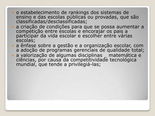  o estabelecimento de rankings dos sistemas de
ensino e das escolas públicas ou provadas, que são
classificadas/desclassificadas;
 a criação de condições para que se possa aumentar a
competição entre escolas e encorajar os pais a
participar da vida escolar e escolher entre várias
escolas;
 a ênfase sobre a gestão e a organização escolar, com
a adoção de programas gerenciais de qualidade total;
 a valorização de algumas disciplinas _ matemática e
ciências, por causa da competitividade tecnológica
mundial, que tende a privilegiá-las;
 