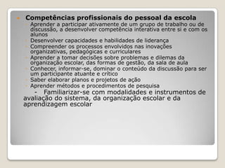  Competências profissionais do pessoal da escola
◦ Aprender a participar ativamente de um grupo de trabalho ou de
discussão, a desenvolver competência interativa entre si e com os
alunos
◦ Desenvolver capacidades e habilidades de liderança
◦ Compreender os processos envolvidos nas inovações
organizativas, pedagógicas e curriculares
◦ Aprender a tomar decisões sobre problemas e dilemas da
organização escolar, das formas de gestão, da sala de aula
◦ Conhecer, informar-se, dominar o conteúdo da discussão para ser
um participante atuante e crítico
◦ Saber elaborar planos e projetos de ação
◦ Aprender métodos e procedimentos de pesquisa
- Familiarizar-se com modalidades e instrumentos de
avaliação do sistema, da organização escolar e da
aprendizagem escolar
 