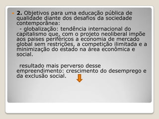  2. Objetivos para uma educação pública de
qualidade diante dos desafios da sociedade
contemporânea:
- globalização: tendência internacional do
capitalismo que, com o projeto neoliberal impõe
aos paises periféricos a economia de mercado
global sem restrições, a competição ilimitada e a
minimização do estado na área econômica e
social.
resultado mais perverso desse
empreendimento: crescimento do desemprego e
da exclusão social.
 