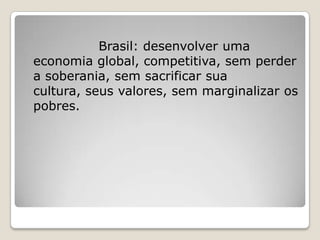 Brasil: desenvolver uma
economia global, competitiva, sem perder
a soberania, sem sacrificar sua
cultura, seus valores, sem marginalizar os
pobres.
 