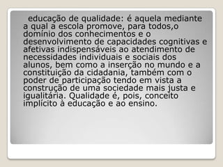 educação de qualidade: é aquela mediante
a qual a escola promove, para todos,o
domínio dos conhecimentos e o
desenvolvimento de capacidades cognitivas e
afetivas indispensáveis ao atendimento de
necessidades individuais e sociais dos
alunos, bem como a inserção no mundo e a
constituição da cidadania, também com o
poder de participação tendo em vista a
construção de uma sociedade mais justa e
igualitária. Qualidade é, pois, conceito
implícito à educação e ao ensino.
 