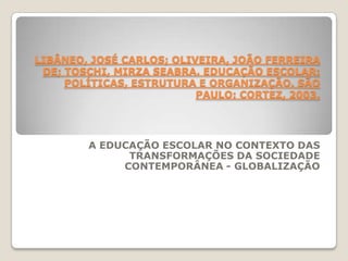 LIBÂNEO, JOSÉ CARLOS; OLIVEIRA, JOÃO FERREIRA
DE; TOSCHI, MIRZA SEABRA. EDUCAÇÃO ESCOLAR:
POLÍTICAS, ESTRUTURA E ORGANIZAÇÃO. SÃO
PAULO: CORTEZ, 2003.
A EDUCAÇÃO ESCOLAR NO CONTEXTO DAS
TRANSFORMAÇÕES DA SOCIEDADE
CONTEMPORÂNEA - GLOBALIZAÇÃO
 