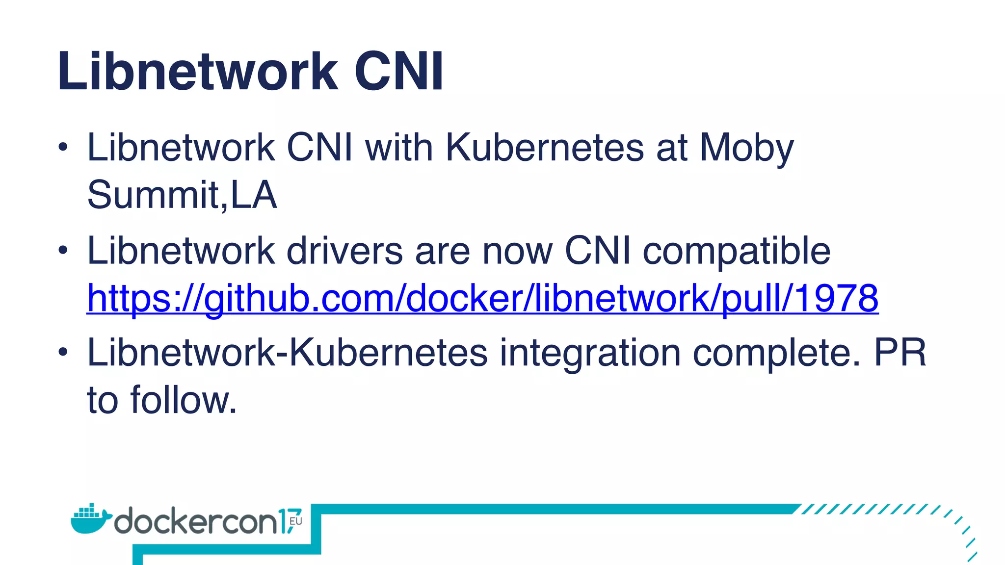 Libnetwork CNI
• Libnetwork CNI with Kubernetes at Moby
Summit,LA
• Libnetwork drivers are now CNI compatible
https://github.com/docker/libnetwork/pull/1978
• Libnetwork-Kubernetes integration complete. PR
to follow.