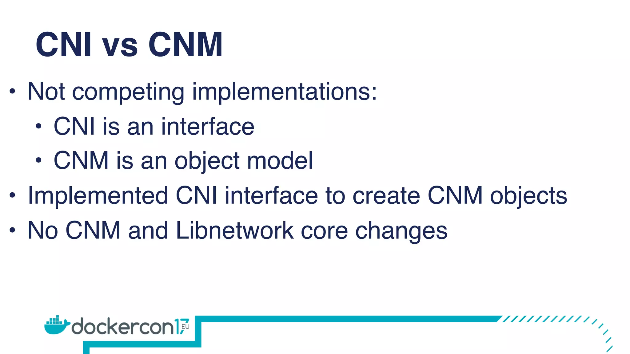 CNI vs CNM
• Not competing implementations:
• CNI is an interface
• CNM is an object model
• Implemented CNI interface to create CNM objects
• No CNM and Libnetwork core changes