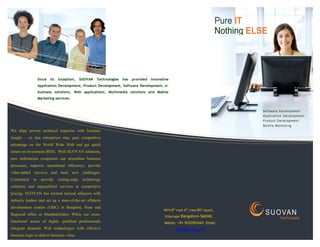 Pure IT
                                                                                                                                      Nothing ELSE




                   Since   its   inception,     SUOVAN   Technologies   has   provided   innovative
                   Application Development, Product Development, Software Development, e-
                   business solutions, Web applications, Multimedia solutions and Mobile
                   Marketing services.


                                                                                                                                                Software Development
                                                                                                                                                Application Development
                                                                                                                                                Product Development
                                                                                                                                                M o b i l e M a rk e t i n g
We align proven technical expertise with business
insight – so that enterprises may gain competitive
advantage on the World Wide Web and get quick
return on investment (ROI). With SUOVAN solutions,
new millennium companies can streamline business
processes, improve operational efficiency, provide
value-added services and meet new challenges.
Committed     to     provide     cutting-edge    technology
solutions and unparalleled services at competitive
pricing, SUOVAN has formed tactical alliances with
industry leaders and set up a state-of-the-art offshore
development centers (ODC) in Banglore, Pune and
                                                                                                #674,8th main 6th cross RPC layout,
Regional office at Mumbai(India). While our cross-                                              Vijaynagar   Bangalore-560040,
                                                                                                                                                 S U O VA N
                                                                                                                                                           Technologies
functional teams of highly qualified professionals                                              Mobile: +91-9320593445 Email:
integrate dynamic Web technologies with effective                                                       info@suovan.com
business logic to deliver business value.
 