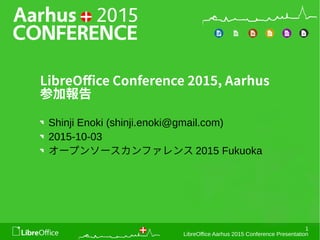 1
LibreOffice Aarhus 2015 Conference Presentation
LibreOffice Conference 2015, Aarhus
参加報告
Shinji Enoki (shinji.enoki@gmail.com)
2015-10-03
オープンソースカンファレンス 2015 Fukuoka
 