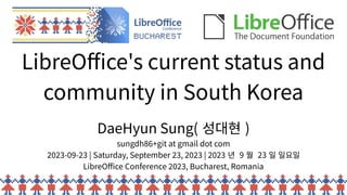LibreOffice's current status and
community in South Korea
DaeHyun Sung( 성대현 )
sungdh86+git at gmail dot com
2023-09-23 | Saturday, September 23, 2023 | 2023 년 9 월 23 일 일요일
LibreOffice Conference 2023, Bucharest, Romania
 