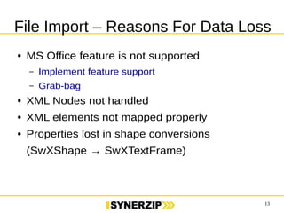 File Import – Reasons For Data Loss 
13 
● MS Office feature is not supported 
– Implement feature support 
– Grab-bag 
● XML Nodes not handled 
● XML elements not mapped properly 
● Properties lost in shape conversions 
(SwXShape → SwXTextFrame) 
 