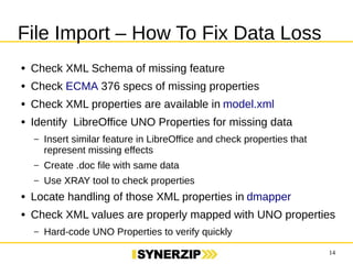 14 
File Import – How To Fix Data Loss 
● Check XML Schema of missing feature 
● Check ECMA 376 specs of missing properties 
● Check XML properties are available in model.xml 
● Identify LibreOffice UNO Properties for missing data 
– Insert similar feature in LibreOffice and check properties that represent 
missing effects 
– Create .doc file with same data 
– Use XRAY tool to check properties 
● Locate handling of those XML properties in dmapper 
● Check XML values are properly mapped with UNO properties 
– Hard-code UNO Properties to verify quickly 
 