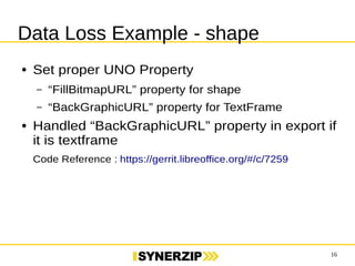 16 
Data Loss Example - shape 
● Set proper UNO Property 
– “FillBitmapURL” property for shape 
– “BackGraphicURL” property for TextFrame 
● Handled “BackGraphicURL” property in export 
if it is textframe 
Code Reference : https://gerrit.libreoffice.org/#/c/7259 
 