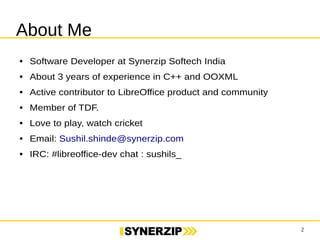 2 
About Me 
● Sr. Software Developer at Synerzip Softech India 
● About 3 years of experience in C++ and OOXML 
● Active contributor to LibreOffice product and community 
● Member of TDF. 
● Love to play, watch cricket 
● Email: Sushil.shinde@synerzip.com 
● IRC: #libreoffice-dev chat : sushils_ 
 