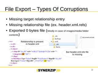 22 
File Export – Types Of Corruptions 
● Missing target relationship entry 
● Missing relationship file (ex. header.xml.rels) 
● Exported 0 bytes file (Mostly in case of images/media folder 
contents) 
Relationship is present 
in header.xml 
But header.xml.rels file 
Is missing 
 