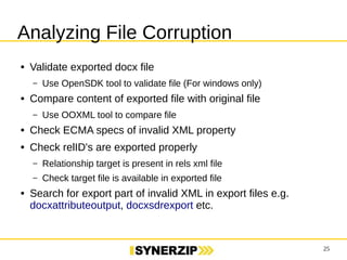 25 
Analyzing File Corruption 
● Validate exported docx file 
– Use OpenSDK tool to validate file (For windows only) 
● Compare content of exported file with original file 
– Use OOXML tool to compare file 
● Check ECMA specs of invalid XML property 
● Check relID's are exported properly 
– Relationship target is present in rels xml file 
– Check target file is available in exported file 
● Search for export part of invalid XML in export files e.g. 
docxattributeoutput, docxsdrexport etc. 
 