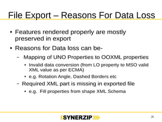 File Export – Reasons For Data Loss 
26 
● Features rendered properly are mostly 
preserved in export 
● Reasons for Data loss can be- 
– Mapping of UNO Properties to OOXML properties 
● Invalid data conversion (from LO property to MSO valid 
XML value as per ECMA) 
● e.g. Rotation Angle, Dashed Borders etc 
– Required XML part is missing in exported file 
● e.g. Fill properties from shape XML Schema 
 