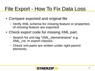 27 
File Export - How To Fix Data Loss 
● Compare exported and original file 
– Verify XML schema for missing feature or properties 
of missing feature are exported 
● Check export code for missing XML part. 
– Search for xml tag “XML_elementname” e.g. 
XML_rot. In export classes. 
– Check xml parts are written under right parent 
elements. 
 