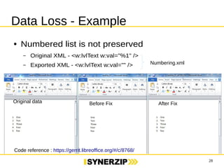28 
Data Loss - Example 
● Numbered list is not preserved 
– Original XML - <w:lvlText w:val="%1" /> 
– Exported XML - <w:lvlText w:val="" /> 
Numbering.xml 
Original data Before Fix After Fix 
Code reference : https://gerrit.libreoffice.org/#/c/8768/ 
 