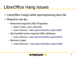 29 
LibreOffice Hang Issues 
● LibreOffice Hangs while opening/saving docx file 
● Reasons can be - 
– Removed required UNO Properties 
● PROP_PARA_LINE_SPACING 
● Code reference : https://gerrit.libreoffice.org/#/c/9560 
– Not handled some required XML attributes 
● Code reference : https://gerrit.libreoffice.org/#/c/8632/ 
– Memory Leaks 
● Code Reference : https://gerrit.libreoffice.org/#/c/6850 
 