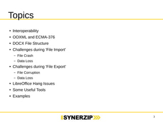 3 
Topics 
● Interoperability 
● OOXML and ECMA-376 
● DOCX File Structure 
● Challenges during 'File Import' 
– File Crash 
– Data Loss 
● Challenges during 'File Export' 
– File Corruption 
– Data Loss 
● LibreOffice Hang Issues 
● Some Useful Tools 
● Examples 
 