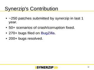 42 
Synerzip's Contribution 
● ~250 patches submitted by synerzip in last 1 
year. 
● 50+ scenarios of crash/corruption fixed. 
● 270+ bugs filed on BugZilla. 
● 200+ bugs resolved. 
 
