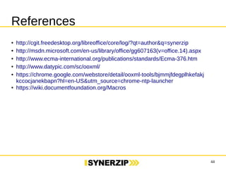 44 
References 
● http://cgit.freedesktop.org/libreoffice/core/log/?qt=author&q=synerzip 
● http://msdn.microsoft.com/en-us/library/office/gg607163(v=office.14).aspx 
● http://www.ecma-international.org/publications/standards/Ecma-376.htm 
● http://www.datypic.com/sc/ooxml/ 
● https://chrome.google.com/webstore/detail/ooxml-tools/bjmmjfdegplhkefakjkccocjanekbapn?● https://wiki.documentfoundation.org/Macros 
 