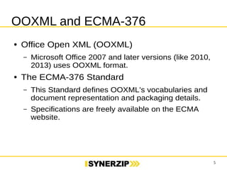 5 
OOXML and ECMA-376 
● Office Open XML (OOXML) 
– Microsoft Office 2007 and later versions (like 2010, 
2013) uses OOXML format. 
● The ECMA-376 Standard 
– This Standard defines OOXML's vocabularies and 
document representation and packaging details. 
– Specifications are freely available on the ECMA 
website. 
 