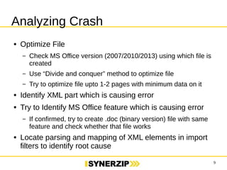 9 
Analyzing Crash 
● Optimize File 
– Check MS Office version (2007/2010/2013) using which file is created 
– Use “Divide and conquer” method to optimize file 
– Try to optimize file upto 1-2 pages with minimum data on it 
● Identify XML part which is causing error 
● Try to Identify MS Office feature which is causing error 
– If confirmed, try to create .doc (binary version) file with same feature 
and check whether that file works 
● Locate parsing and mapping of XML elements in import filters to 
identify root cause 
 