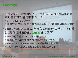 9 
v|LibreOfceե饤ߩ`ƥ(#18) 
Coverity! 
ե`ɴ󥳥ԥ`ƥоγɹ 
ޤ줿Ľĩ` 
C++ Java ǥݩ` 
åեȥFLOSS ߥ˥ƥˤϟoνṩ 
LibreOffice Ǥ2012 ꤫Coverity Υݩ`Ȥ 
Fڤϗ֪0.08% ޤǵ 
100 Ф򳬤FLOSS ƽ 0.67 
ͬȤΥåեȥ0.71 餤 
Red Hat Caolan McNamara ȡM 
ԥڥ`ɤȤΗ֪ȤˤۤäƤ 
http://blog.coverity.com/2014/09/16/libreoffice-improving-quality-coverity-scan-service/#.VClQ5R_Rc8o 
 