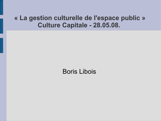  « La gestion culturelle de l'espace public »
        Culture Capitale - 28.05.08.




                Boris Libois
 