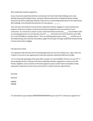 Dear Leadership Initiatives Supporters,

As you may know Leadership Initiatives recently won the Youth Action Net Challenge and is now
officially sponsored by Global Giving. Having the official endorsement of Global Giving has already
started to pay off for Leadership Initiatives, because of our outstanding performance in the Youth Action
Net Challenge LI has attracted the attention of a new sponsor ________.

Each and every international community that Leadership Initiatives engages in a social entrepreneur
program continues to produce results by permanently changing the lives and economy of each
community. As a result of LI’s proven success in the international community _____ has provided LI with
an amazing opportunity. For one day only, June 16th _____ will match all LI online donations up to 50%
for a max of $1,000 per individual donor. This is an amazing opportunity to show _____ and the rest of
the Global Giving community the tremendous support for the type of change Leadership Initiatives bring
to every community it engages.



Info about the contest

If LI is going to make the most of this amazing opportunity, we can’t do it without you. I don’t want any
LI donor to miss out on the opportunity to have their donation matched by 50% up to $1,000.

 For LI to fully take advantage of this great offer our goal is to raise $10,000 in 24 hours on June 16th. If
we are going to do this I need each and every Leadership Initiatives supporters to reach out to their
friends, neighbors, and co-workers to find new supports to open up their hearts and wallets to help
spread the LI experience to even more communities in need of economic advancement.



Sincerely,

Marshall

XXXXXX
XXXXXX




P.S. Remember to go to wwww.XXXXXXXXXXXXXXXXXXXX.org on June 16th to show your support for LI.
 