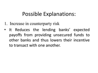 Possible Explanations:
1. Increase in counterparty risk
• It Reduces the lending banks’ expected
   payoffs from providing unsecured funds to
   other banks and thus lowers their incentive
   to transact with one another.
 