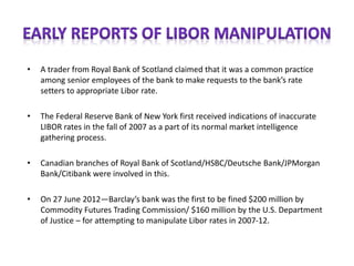 • A trader from Royal Bank of Scotland claimed that it was a common practice
among senior employees of the bank to make requests to the bank’s rate
setters to appropriate Libor rate.
• The Federal Reserve Bank of New York first received indications of inaccurate
LIBOR rates in the fall of 2007 as a part of its normal market intelligence
gathering process.
• Canadian branches of Royal Bank of Scotland/HSBC/Deutsche Bank/JPMorgan
Bank/Citibank were involved in this.
• On 27 June 2012—Barclay’s bank was the first to be fined $200 million by
Commodity Futures Trading Commission/ $160 million by the U.S. Department
of Justice – for attempting to manipulate Libor rates in 2007-12.
 