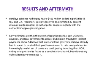 • Barclays bank has had to pay nearly $453 million dollars in penalties to
U.S. and U.K. regulators. Barclays received an estimated 30 percent
discount on its penalties in exchange for cooperating fully with the
authorities’ ongoing investigation.
• Early estimates are that the rate manipulation scandal cost US states,
counties, and local governments at least $6 billion in fraudulent interest
payments, above $4 billion that state and local governments have already
had to spend to unwind their positions exposed to rate manipulation. An
increasingly smaller set of banks are participating in setting the LIBOR,
calling into question its future as a benchmark standard, but without any
viable alternative to replace it.
 
