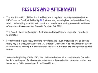 • The administration of Libor has itself become a regulated activity overseen by the
UK's Financial Conduct Authority.[31] Furthermore, knowingly or deliberately making
false or misleading statements in relation to benchmark-setting was made a criminal
offence in UK law under the Financial Services Act 2012.
• The Danish, Swedish, Canadian, Australian and New Zealand Libor rates have been
terminated.
• From the end of July 2013, only five currencies and seven maturities will be quoted
every day (35 rates), reduced from 150 different Libor rates – 15 maturities for each of
ten currencies, making it more likely that the rates submitted are underpinned by real
trades.
• Since the beginning of July 2013, each individual submission that comes in from the
banks is embargoed for three months to reduce the motivation to submit a false rate
to portray a flattering picture of creditworthiness.
 