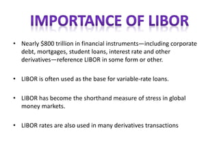 • Nearly $800 trillion in financial instruments—including corporate
debt, mortgages, student loans, interest rate and other
derivatives—reference LIBOR in some form or other.
• LIBOR is often used as the base for variable-rate loans.
• LIBOR has become the shorthand measure of stress in global
money markets.
• LIBOR rates are also used in many derivatives transactions
 