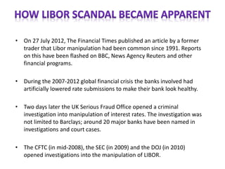 • On 27 July 2012, The Financial Times published an article by a former
trader that Libor manipulation had been common since 1991. Reports
on this have been flashed on BBC, News Agency Reuters and other
financial programs.
• During the 2007-2012 global financial crisis the banks involved had
artificially lowered rate submissions to make their bank look healthy.
• Two days later the UK Serious Fraud Office opened a criminal
investigation into manipulation of interest rates. The investigation was
not limited to Barclays; around 20 major banks have been named in
investigations and court cases.
• The CFTC (in mid-2008), the SEC (in 2009) and the DOJ (in 2010)
opened investigations into the manipulation of LIBOR.
 