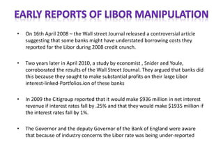 • On 16th April 2008 – the Wall street Journal released a controversial article
suggesting that some banks might have understated borrowing costs they
reported for the Libor during 2008 credit crunch.
• Two years later in April 2010, a study by economist , Snider and Youle,
corroborated the results of the Wall Street Journal. They argued that banks did
this because they sought to make substantial profits on their large Libor
interest-linked-Portfolios.ion of these banks
• In 2009 the Citigroup reported that it would make $936 million in net interest
revenue if interest rates fall by .25% and that they would make $1935 million if
the interest rates fall by 1%.
• The Governor and the deputy Governor of the Bank of England were aware
that because of industry concerns the Libor rate was being under-reported
 