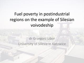Fuel poverty in postindustrial
regions on the example of Silesian
voivodeship
dr Grzegorz Libor
University of Silesia in Katowice
 