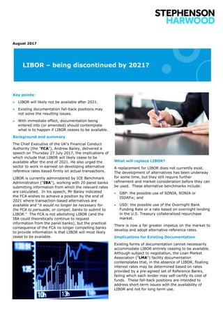 LIBOR – being discontinued by 2021?
August 2017
Key points:
 LIBOR will likely not be available after 2021.
 Existing documentation fall-back positions may
not solve the resulting issues.
 With immediate effect, documentation being
entered into (or amended) should contemplate
what is to happen if LIBOR ceases to be available.
Background and summary
The Chief Executive of the UK's Financial Conduct
Authority (the "FCA"), Andrew Bailey, delivered a
speech on Thursday 27 July 2017, the implications of
which include that LIBOR will likely cease to be
available after the end of 2021. He also urged the
sector to work in earnest on developing alternative
reference rates based firmly on actual transactions.
LIBOR is currently administered by ICE Benchmark
Administration ("IBA"), working with 20 panel banks
submitting information from which the relevant rates
are calculated. In his speech, Mr Bailey indicated
the FCA wishes to achieve a position by the end of
2021 where transaction-based alternatives are
available and "it would no longer be necessary for
the FCA to persuade, or compel, banks to submit to
LIBOR." The FCA is not abolishing LIBOR (and the
IBA could theoretically continue to request
information from the panel banks), but the practical
consequence of the FCA no longer compelling banks
to provide information is that LIBOR will most likely
cease to be available.
What will replace LIBOR?
A replacement for LIBOR does not currently exist.
The development of alternatives has been underway
for some time, but they still require further
refinement and market consideration before they can
be used. These alternative benchmarks include:
 GBP: the possible use of SONIA, RONIA or
ISDAFix; and
 USD: the possible use of the Overnight Bank
Funding Rate or a rate based on overnight lending
in the U.S. Treasury collateralised repurchase
market.
There is now a far greater impetus on the market to
develop and adopt alternative reference rates.
Implications for Existing Documentation
Existing forms of documentation cannot necessarily
accommodate LIBOR entirely ceasing to be available.
Although subject to negotiation, the Loan Market
Association ("LMA") facility documentation
contemplates that, in the absence of LIBOR, floating
interest rates may be determined based on rates
provided by a pre-agreed set of Reference Banks,
failing which each lender may self-certify its cost of
funds. These fall-back positions are intended to
address short-term issues with the availability of
LIBOR and not for long-term use.
 