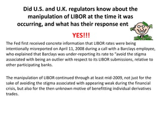 Did U.S. and U.K. regulators know about the
manipulation of LIBOR at the time it was
occurring, and what has their response entailed?

YES!!!
The Fed first received concrete information that LIBOR rates were being
intentionally misreported on April 11, 2008 during a call with a Barclays employee,
who explained that Barclays was under-reporting its rate to “avoid the stigma
associated with being an outlier with respect to its LIBOR submissions, relative to
other participating banks.
The manipulation of LIBOR continued through at least mid-2009, not just for the
sake of avoiding the stigma associated with appearing weak during the financial
crisis, but also for the then unknown motive of benefitting individual derivatives
trades.

 