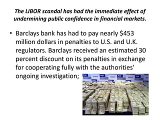 The LIBOR scandal has had the immediate effect of
undermining public confidence in financial markets.

• Barclays bank has had to pay nearly $453
million dollars in penalties to U.S. and U.K.
regulators. Barclays received an estimated 30
percent discount on its penalties in exchange
for cooperating fully with the authorities’
ongoing investigation;

 