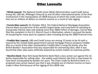 Other Lawsuits
• NCUA Lawsuit: The National Credit Union (NCA) Administration sued Credit Suisse
Group AG, UBS AG, JPMorgan Chase & Co and 10 other international banks 13 for their
involvement in the manipulation of LIBOR because of which the credit unions had to
lose out on millions of dollars on interest income as a result of rate-rigging.

• Fannie Mae Lawsuit: On October 2013, The Federal National Mortgage Association
(Fannie Mae) accused nine of the world’s largest banks and sued them of colluding to
manipulate interest rates and seeking more than $800 million of damages. Fannie Mae
filed the complaint in the U.S. District Court in Manhattan, where it accused the banks
of conspiring for many years to suppress Libor including during the 2008 financial crisis.
• Fraddie Mac Lawsuit: UBS and Credit Suisse are among 15 banks to be hit with a
lawsuit by the United States government-owned mortgage finance company Freddie
Mac as a result of the Libor manipulation Freddie Mac is suing the banks, plus the
British Bankers’ Association that was responsible for overseeing Libor, after it was
found that Libor rates were artificially lowered by certain traders to maximize profits.
• Bershire Bank: New York-based Berkshire Bank filed a class-action suit against the 16
banks responsible for setting Libor - the widely used interest rate that is now known to
have been manipulated by bankers for years. The Claim made by Berkshire Bank in a
proposed class-action lawsuit was that it was cheated out of interest income on loans
made in New York because of the rigging of the LIBOR rate.

 