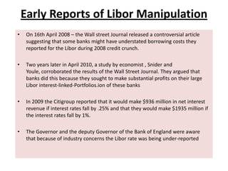 Early Reports of Libor Manipulation
•

On 16th April 2008 – the Wall street Journal released a controversial article
suggesting that some banks might have understated borrowing costs they
reported for the Libor during 2008 credit crunch.

•

Two years later in April 2010, a study by economist , Snider and
Youle, corroborated the results of the Wall Street Journal. They argued that
banks did this because they sought to make substantial profits on their large
Libor interest-linked-Portfolios.ion of these banks

•

In 2009 the Citigroup reported that it would make $936 million in net interest
revenue if interest rates fall by .25% and that they would make $1935 million if
the interest rates fall by 1%.

•

The Governor and the deputy Governor of the Bank of England were aware
that because of industry concerns the Libor rate was being under-reported

 